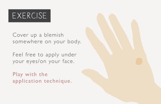 priming the face... (Optional)
Cover up a blemish
somewhere on your body.
Feel free to apply under
your eyes/on your face.
Play with the
application technique.
exercise
 