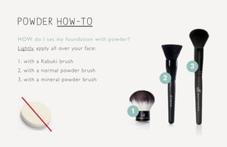 powder how-to
2
HOW do I set my foundation with powder?
Lightly apply all over your face:
1. with a Kabuki brush
2. with a normal powder brush
3. with a mineral powder brush
1
3
 