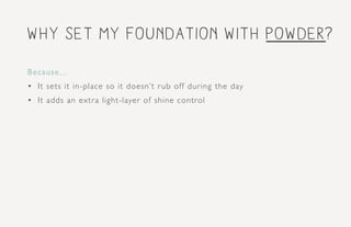 why set my foundation with powder?
Because...
•	 It sets it in-place so it doesn’t rub off during the day
•	 It adds an extra light-layer of shine control
 