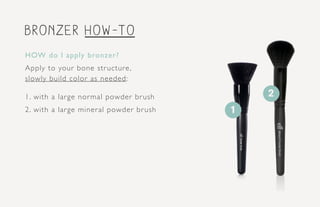 bronzer how-to
1
HOW do I apply bronzer?
Apply to your bone structure,
slowly build color as needed:
1. with a large normal powder brush
2. with a large mineral powder brush
2
 