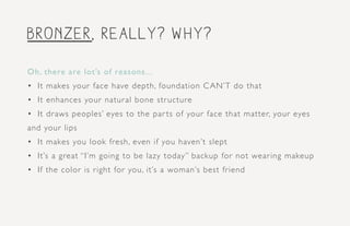 bronzer, really? Why?
Oh, there are lot’s of reasons...
•	 It makes your face have depth, foundation CAN’T do that
•	 It enhances your natural bone structure
•	 It draws peoples’ eyes to the par ts of your face that matter, your eyes
and your lips
•	 It makes you look fresh, even if you haven’t slept
•	 It’s a great “I’m going to be lazy today” backup for not wearing makeup
•	 If the color is right for you, it’s a woman’s best friend
 