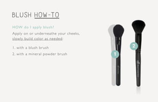 blush how-to
HOW do I apply blush?
Apply on or underneathe your cheeks,
slowly build color as needed:
1. with a blush brush
2. with a mineral powder brush
2
1
 