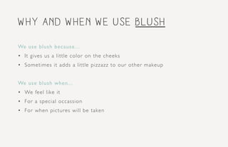 why and when we use blush
We use blush because...
•	 It gives us a little color on the cheeks
•	 Sometimes it adds a little pizzazz to our other makeup
We use blush when...
•	 We feel like it
•	 For a special occassion
•	 For when pictures will be taken
 