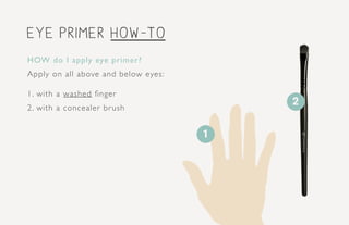 eye primer how-to
HOW do I apply eye primer?
Apply on all above and below eyes:
1. with a washed finger
2. with a concealer brush
2
1
 