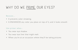 why do we prime our eyes?
Because...
•	 It prevents color streaking
•	 It ENHANCES any color you place on top of it, and it looks smooth
Use primer when...
•	 You wear eye shadow
•	 You wear eye liner that might melt
•	 When you’re at an occassion where they’ll be taking pictures
 