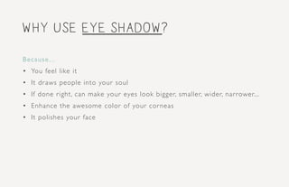 why use eye shadow?
Because...
•	 You feel like it
•	 It draws people into your soul
•	 If done right, can make your eyes look bigger, smaller, wider, narrower...
•	 Enhance the awesome color of your corneas
•	 It polishes your face
 