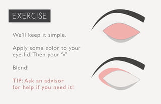 priming the face...
We’ll keep it simple.
Apply some color to your
eye-lid. Then your ‘V’
Blend!
TIP: Ask an advisor
for help if you need it!
exercise
 