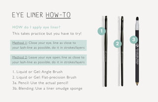 eye LINER how-to
1
2
3
HOW do I apply eye liner?
This takes practice but you have to try!
Method 1: Close your eye, line as close to
your lash-line as possible, do it in strokes/layers
Method 2: Leave your eye open, line as close to
your lash-line as possible, do it in strokes/layers
1. Liquid or Gel: Angle Brush
2. Liquid or Gel: Flat-precision Brush
3a. Pencil: Use the actual pencil!
3b. Blending: Use a liner smudge sponge
 