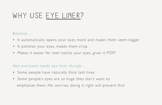 why use eye liner?
Because...
•	 It automatically opens your eyes more and makes them seem bigger
•	 It polishes your eyes, makes them crisp
•	 Makes it easier for men notice your eyes, gives it POP!
Not everyone needs eye liner though...
•	 Some people have naturally thick lash lines
•	 Some people’s eyes are so huge they don’t want to
emphasize them. No worries, doing it right will prevent this!
 