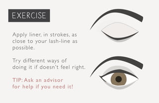 priming the face...
Apply liner, in strokes, as
close to your lash-line as
possible.
Try different ways of
doing it if doesn’t feel right.
TIP: Ask an advisor
for help if you need it!
exercise
 