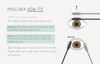 mascara how-to
HOW do I apply mascara?
This takes practice but you have to try!
Method 1: Eye open, apply in-to-out below your
top lashes, keep applying in layers
Method 2: Eye open, apply close to your eye,
but move brush back and for th to spread the
mascara around
TIP: Change your mascara every 3-6 months.
It get’s too dry to use, and has built up lots
of bacteria!
 