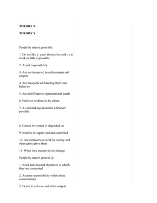 THEORY X

THEORY Y



People by nature generally:

1. Do not like to exert themselves and try to
work as little as possible

2. Avoid responsibility

3. Are not interested in achievement and
outputs

4. Are incapable of directing their own
behavior

5. Are indifferent to organizational needs

6. Prefer to be directed by others.

7. A void making decisions whenever
possible



8. Cannot be trusted or depended on

9. Need to be supervised and controlled

10. Are motivated at work by money and
other gains given them

11. When they mature-do not change

People by nature genera11y:

1. Work hard toward objectives to which
they are committed

2. Assume responsibility within these
commitments

3. Desire to achieve and attain outputs
 
