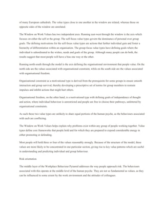 of many European cathedrals. The value types close to one another in the window are related, whereas those on
opposite sides of the window are unrelated.

The Window on Work Values has two independent axes. Running east-west through the window is the axis which
focuses on either the self or the group. The self-focus value types govern the dominance of personal over group
goals. The defining motivations for the self-focus value types are actions that further individual gain and foster a
hierarchy of differentiation within an organisation. The group-focus value types have defining goals where the
individual is subordinated to the wishes, needs and goals of the group. Although many people can do both, the
results suggest that most people will have a bias one way or the other.

Running north-south through the model is the axis defining the organisational environment that people value. On the
north side are the values associated with organisational constraint, while on the south side are the values associated
with organisational freedom.

Organisational constraint as a motivational type is derived from the prerequisite for some groups to ensure smooth
interaction and group survival, thereby developing a prescriptive set of norms for group members to restrain
impulses and inhibit actions that might hurt others.

Organisational freedom, on the other hand, is a motivational type with defining goals of independence of thought
and action, where individual behaviour is unrestricted and people are free to choose their pathways, unfettered by
organisational constraints.

As such these two value types are unlikely to share equal portions of the human psyche, as the behaviours associated
with each are conflicting.

The Window on Work Values helps explain why problems exist within any group of people working together. Value
types define core frameworks that people hold and for which they are prepared to expend considerable energy in
either promoting or defending.

Most people will hold three or four of the values reasonably strongly. Because of the structure of the model, these
values are more likely to be concentrated in one particular section, giving rise to key value patterns which are useful
in understanding and predicting individual and group behaviour.

Risk orientation

The middle layer of the Workplace Behaviour Pyramid addresses the way people approach risk. The behaviours
associated with this operate at the middle level of the human psyche. They are not so fundamental as values, as they
can be influenced to some extent by the work environment and the attitudes of colleagues.
 
