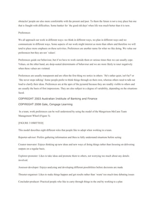 obstacles' people are also more comfortable with the present and past. To them the future is not a rosy place but one
that is fraught with difficulties. Some hanker for `the good old days' when life was much better than it is now.

Preferences

We all approach our work in different ways--we think in different ways, we plan in different ways and we
communicate in different ways. Some aspects of our work might interest us more than others and therefore we will
tend to place more emphasis on these activities. Preferences are another name for what we like doing. We value our
preferences but they are not `values'.

Preferences guide our behaviour, but if we have to work outside them at various times then we can usually cope.
Values, on the other hand, are deep-seated determinants of behaviour and we are more likely to react negatively
when these values are violated.

Preferences are usually transparent and are often the first thing we notice in others: `He's rather quiet, isn't he?' or
`She never stops talking'. Some people prefer to think things through on their own, whereas others need to talk out
loud to clarify their ideas. Preferences are at the apex of the pyramid because they are readily visible to others and
are usually the basis of first impressions. They are also subject to a degree of variability, depending on the situations
faced.

COPYRIGHT 2003 Australian Institute of Banking and Finance

COPYRIGHT 2008 Gale, Cengage Learning

In a team, work preferences can be well understood by using the model of the Margerison-McCann Team
Management Wheel (Figure 3).

[FIGURE 3 OMITTED]

This model describes eight different roles that people like to adopt when working in a team.

Reporter-advisor: Prefers gathering information and likes to fully understand situations before acting

Creator-innovator: Enjoys thinking up new ideas and new ways of doing things rather than focusing on delivering
outputs on a regular basis.

Explorer-promoter: Likes to take ideas and promote them to others, not worrying too much about any details
involved.

Assessor-developer: Enjoys analysing and developing different possibilities before decisions are made

Thruster-organiser: Likes to make things happen and get results rather than `waste' too much time debating issues

Concluder-producer: Practical people who like to carry through things to the end by working to a plan
 