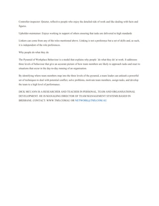 Controller-inspector: Quieter, reflective people who enjoy the detailed side of work and like dealing with facts and
figures.

Upholder-maintainer: Enjoys working in support of others ensuring that tasks are delivered to high standards

Linkers can come from any of the roles mentioned above. Linking is not a preference but a set of skills and, as such,
it is independent of the role preferences.

Why people do what they do

The Pyramid of Workplace Behaviour is a model that explains why people `do what they do' at work. It addresses
three levels of behaviour that give an accurate picture of how team members are likely to approach tasks and react to
situations that occur in the day-to-day running of an organisation.

By identifying where team members map into the three levels of the pyramid, a team leader can unleash a powerful
set of techniques to deal with potential conflict, solve problems, motivate team members, assign tasks, and develop
the team to a high level of performance.

DICK MCCANN IS A RESEARCHER AND TEACHER IN PERSONAL, TEAM AND ORGANISATIONAL
DEVELOPMENT. HE IS MANAGING DIRECTOR OF TEAM MANAGEMENT SYSTEMS BASED IN
BRISBANE. CONTACT: WWW.TMS.COMAU OR NETWORK@TMS.COM.AU
 