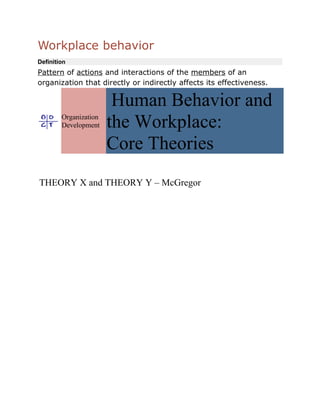 Workplace behavior
Definition
Pattern of actions and interactions of the members of an
organization that directly or indirectly affects its effectiveness.

                        Human Behavior and
        Organization
        Development    the Workplace:
                       Core Theories
THEORY X and THEORY Y – McGregor
 