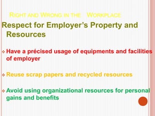 RIGHT AND WRONG IN THE WORKPLACE
Respect for Employer’s Property and
Resources
 Have a précised usage of equipments and facilities
of employer
 Reuse scrap papers and recycled resources
 Avoid using organizational resources for personal
gains and benefits
 