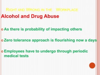 RIGHT AND WRONG IN THE WORKPLACE
Alcohol and Drug Abuse
 As there is probability of impacting others
 Zero tolerance approach is flourishing now a days
 Employees have to undergo through periodic
medical tests
 