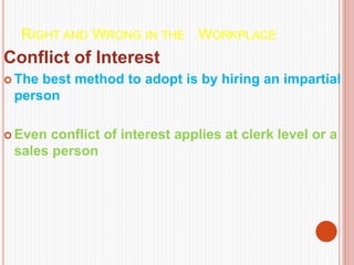 RIGHT AND WRONG IN THE WORKPLACE
Conflict of Interest
 The best method to adopt is by hiring an impartial
person
 Even conflict of interest applies at clerk level or a
sales person
 