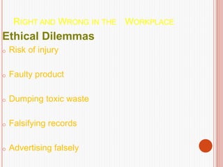 RIGHT AND WRONG IN THE WORKPLACE
Ethical Dilemmas
o Risk of injury
o Faulty product
o Dumping toxic waste
o Falsifying records
o Advertising falsely
 