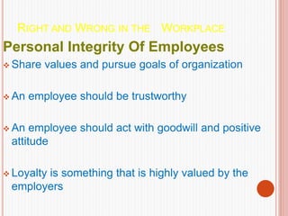 RIGHT AND WRONG IN THE WORKPLACE
Personal Integrity Of Employees
 Share values and pursue goals of organization
 An employee should be trustworthy
 An employee should act with goodwill and positive
attitude
 Loyalty is something that is highly valued by the
employers
 