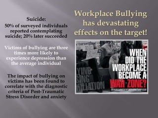 Workplace Bullying
          Suicide:
50% of surveyed individuals        has devastating
  reported contemplating
suicide; 20% later succeeded
                                effects on the target!
Victims of bullying are three
    times more likely to
experience depression than
   the average individual

 The impact of bullying on
 victims has been found to
correlate with the diagnostic
 criteria of Post-Traumatic
Stress Disorder and anxiety
 