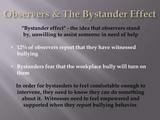 “Bystander effect" - the idea that observers stand
     by, unwilling to assist someone in need of help

• 12% of observers report that they have witnessed
  bullying

• Bystanders fear that the workplace bully will turn on
  them

  In order for bystanders to feel comfortable enough to
  intervene, they need to know they can do something
    about it. Witnesses need to feel empowered and
     supported when they report bullying behavior.
 