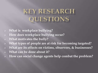    What is workplace bullying?
   How does workplace bullying occur?
   What motivates the bully?
   What types of people are at risk for becoming targeted?
   What are its effects on victims, observers, & businesses?
   What can be done about it?
   How can social change agents help combat the problem?
 