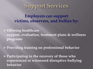 Employers can support
      victims, observers, and bullies by:

 Offering healthcare
  support, evaluation, treatment plans & wellness
  programs

 Providing training on professional behavior

 Participating in the recovery of those who
  experienced or witnessed disruptive bullying
  behavior
 