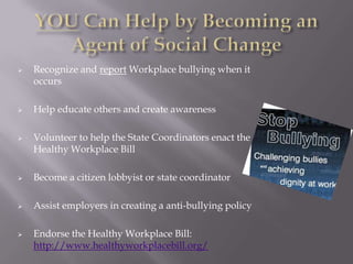    Recognize and report Workplace bullying when it
    occurs

   Help educate others and create awareness

   Volunteer to help the State Coordinators enact the
    Healthy Workplace Bill

   Become a citizen lobbyist or state coordinator

   Assist employers in creating a anti-bullying policy

   Endorse the Healthy Workplace Bill:
    http://www.healthyworkplacebill.org/
 