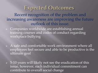 Recent recognition of the problem and
increasing awareness are improving the future
             outlook of this issue.
   Companies worldwide are establishing annual
    training courses and codes of conduct regarding
    workplace bullying

   A safe and comfortable work environment where all
    employees feel secure and able to be productive is the
    ultimate goal

   5-10 years will likely not see the eradication of this
    issue, however, each individual commitment can
    contribute to overall social change
 