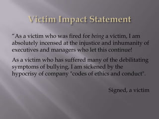 “As a victim who was fired for being a victim, I am
absolutely incensed at the injustice and inhumanity of
executives and managers who let this continue!
As a victim who has suffered many of the debilitating
symptoms of bullying, I am sickened by the
hypocrisy of company "codes of ethics and conduct".

                                      Signed, a victim
 