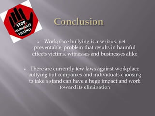    Workplace bullying is a serious, yet
      preventable, problem that results in harmful
     effects victims, witnesses and businesses alike

    There are currently few laws against workplace
    bullying but companies and individuals choosing
    to take a stand can have a huge impact and work
                  toward its elimination
 