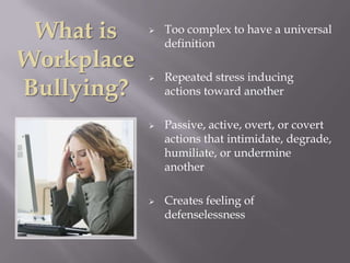 What is       Too complex to have a universal
                definition
Workplace
                Repeated stress inducing
Bullying?
            
                actions toward another

               Passive, active, overt, or covert
                actions that intimidate, degrade,
                humiliate, or undermine
                another

               Creates feeling of
                defenselessness
 