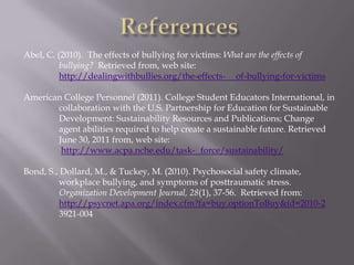 Abel, C. (2010). The effects of bullying for victims: What are the effects of
          bullying? Retrieved from, web site:
          http://dealingwithbullies.org/the-effects- of-bullying-for-victims

American College Personnel (2011). College Student Educators International, in
       collaboration with the U.S. Partnership for Education for Sustainable
       Development: Sustainability Resources and Publications; Change
       agent abilities required to help create a sustainable future. Retrieved
       June 30, 2011 from, web site:
        http://www.acpa.nche.edu/task- force/sustainability/

Bond, S., Dollard, M., & Tuckey, M. (2010). Psychosocial safety climate,
          workplace bullying, and symptoms of posttraumatic stress.
          Organization Development Journal, 28(1), 37-56. Retrieved from:
          http://psycnet.apa.org/index.cfm?fa=buy.optionToBuy&id=2010-2
          3921-004
 