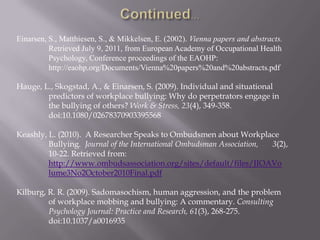 Einarsen, S., Matthiesen, S., & Mikkelsen, E. (2002). Vienna papers and abstracts.
          Retrieved July 9, 2011, from European Academy of Occupational Health
          Psychology, Conference proceedings of the EAOHP:
          http://eaohp.org/Documents/Vienna%20papers%20and%20abstracts.pdf

Hauge, L., Skogstad, A., & Einarsen, S. (2009). Individual and situational
        predictors of workplace bullying: Why do perpetrators engage in
        the bullying of others? Work & Stress, 23(4), 349-358.
        doi:10.1080/02678370903395568

Keashly, L. (2010). A Researcher Speaks to Ombudsmen about Workplace
         Bullying. Journal of the International Ombudsman Association, 3(2),
         10-22. Retrieved from:
         http://www.ombudsassociation.org/sites/default/files/JIOAVo
         lume3No2October2010Final.pdf

Kilburg, R. R. (2009). Sadomasochism, human aggression, and the problem
         of workplace mobbing and bullying: A commentary. Consulting
         Psychology Journal: Practice and Research, 61(3), 268-275.
         doi:10.1037/a0016935
 