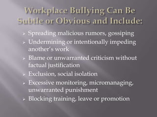    Spreading malicious rumors, gossiping
   Undermining or intentionally impeding
    another’s work
   Blame or unwarranted criticism without
    factual justification
   Exclusion, social isolation
   Excessive monitoring, micromanaging,
    unwarranted punishment
   Blocking training, leave or promotion
 