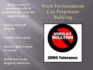 Bullies work to
  psychologically &
                            Work Environments
systematically wear the      Can Perpetuate
    target down to:
                                Bullying
   Ensure own job
    security

   Further own career

   Exert or gain a sense
    of power

   Instill fear in the
    target or observers
 