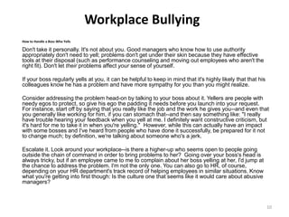 Workplace Bullying
How to Handle a Boss Who Yells
Don't take it personally. It's not about you. Good managers who know how to use authority
appropriately don't need to yell; problems don't get under their skin because they have effective
tools at their disposal (such as performance counseling and moving out employees who aren't the
right fit). Don't let their problems affect your sense of yourself.
If your boss regularly yells at you, it can be helpful to keep in mind that it's highly likely that that his
colleagues know he has a problem and have more sympathy for you than you might realize.
Consider addressing the problem head-on by talking to your boss about it. Yellers are people with
needy egos to protect, so give his ego the padding it needs before you launch into your request.
For instance, start off by saying that you really like the job and the work he gives you--and even that
you generally like working for him, if you can stomach that--and then say something like: "I really
have trouble hearing your feedback when you yell at me. I definitely want constructive criticism, but
it's hard for me to take it in when you're yelling." However, while this can actually have an impact
with some bosses and I've heard from people who have done it successfully, be prepared for it not
to change much; by definition, we're talking about someone who's a jerk.
Escalate it. Look around your workplace--is there a higher-up who seems open to people going
outside the chain of command in order to bring problems to her? Going over your boss's head is
always tricky, but if an employee came to me to complain about her boss yelling at her, I'd jump at
the chance to address the problem. I'm not the only one. You can also go to HR, of course,
depending on your HR department's track record of helping employees in similar situations. Know
what you're getting into first though: Is the culture one that seems like it would care about abusive
managers?
10
 