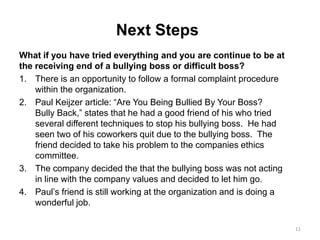 Next Steps
What if you have tried everything and you are continue to be at
the receiving end of a bullying boss or difficult boss?
1. There is an opportunity to follow a formal complaint procedure
within the organization.
2. Paul Keijzer article: “Are You Being Bullied By Your Boss?
Bully Back,” states that he had a good friend of his who tried
several different techniques to stop his bullying boss. He had
seen two of his coworkers quit due to the bullying boss. The
friend decided to take his problem to the companies ethics
committee.
3. The company decided the that the bullying boss was not acting
in line with the company values and decided to let him go.
4. Paul’s friend is still working at the organization and is doing a
wonderful job.
11
 