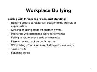 Workplace Bullying
Dealing with threats to professional standing:
• Denying access to resources, assignments, projects or
opportunities
• Stealing or taking credit for another’s work
• Interfering with someone’s work performance
• Failing to return phone calls or messages
• Little or no feedback on performance
• Withholding information essential to perform one’s job
• Toxic Emails
• Flaunting status
7
 