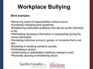 More examples
•Removing areas of responsibilities without cause
•Constantly changing work guidelines
•Establishing impossible deadlines that will set up the individual
to fail
•Withholding necessary information or purposefully giving the
wrong information
•Spreading malicious rumours, gossip, or innuendo that is not
true
•Excluding or isolating someone socially
•Intimidating a person
•Undermining or deliberately impeding a person’s work
•Physically abusing or threatening abuse
Workplace Bullying
 