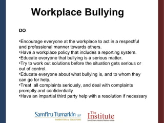 DO
•Encourage everyone at the workplace to act in a respectful
and professional manner towards others.
•Have a workplace policy that includes a reporting system.
•Educate everyone that bullying is a serious matter.
•Try to work out solutions before the situation gets serious or
out of control.
•Educate everyone about what bullying is, and to whom they
can go for help.
•Treat all complaints seriously, and deal with complaints
promptly and confidentially
•Have an impartial third party help with a resolution if necessary
Workplace Bullying
 