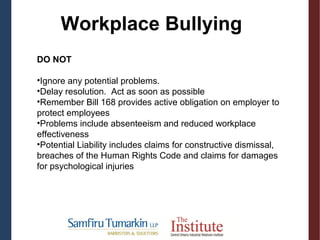 DO NOT
•Ignore any potential problems.
•Delay resolution. Act as soon as possible
•Remember Bill 168 provides active obligation on employer to
protect employees
•Problems include absenteeism and reduced workplace
effectiveness
•Potential Liability includes claims for constructive dismissal,
breaches of the Human Rights Code and claims for damages
for psychological injuries
Workplace Bullying
 