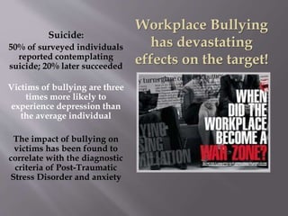 Suicide:
50% of surveyed individuals
reported contemplating
suicide; 20% later succeeded
Victims of bullying are three
times more likely to
experience depression than
the average individual
The impact of bullying on
victims has been found to
correlate with the diagnostic
criteria of Post-Traumatic
Stress Disorder and anxiety
Workplace Bullying
has devastating
effects on the target!
 