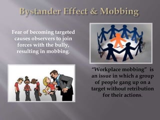 Fear of becoming targeted
causes observers to join
forces with the bully,
resulting in mobbing.
“Workplace mobbing” is
an issue in which a group
of people gang up on a
target without retribution
for their actions.
 