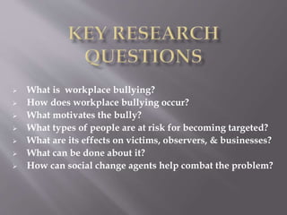  What is workplace bullying?
 How does workplace bullying occur?
 What motivates the bully?
 What types of people are at risk for becoming targeted?
 What are its effects on victims, observers, & businesses?
 What can be done about it?
 How can social change agents help combat the problem?
 