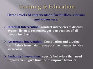 Three levels of intervention for bullies, victims,
and observers:
 Informal Intervention: conduct interviews to discuss
events, listen to responses, get perspectives of all
people involved
 Awareness Intervention: Compilation and divulge
complaints from data in a supportive manner to raise
awareness
 Authority Intervention: specify behaviors that need
improvement, give timeline to improve behavior
 