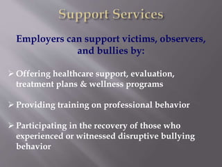 Employers can support victims, observers,
and bullies by:
 Offering healthcare support, evaluation,
treatment plans & wellness programs
 Providing training on professional behavior
 Participating in the recovery of those who
experienced or witnessed disruptive bullying
behavior
 