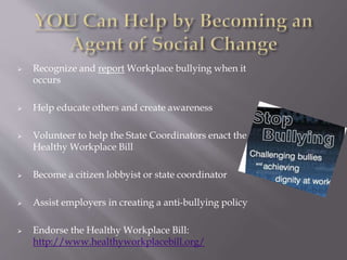  Recognize and report Workplace bullying when it
occurs
 Help educate others and create awareness
 Volunteer to help the State Coordinators enact the
Healthy Workplace Bill
 Become a citizen lobbyist or state coordinator
 Assist employers in creating a anti-bullying policy
 Endorse the Healthy Workplace Bill:
http://www.healthyworkplacebill.org/
 